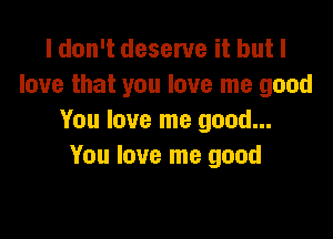I don't deserve it but I
love that you love me good

You love me good...
You love me good