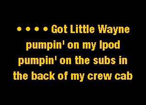 o o o 0 Got Little Wayne
pumpin' on my Ipod

pumpin' on the subs in
the back of my crew cab