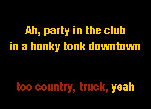 Ah, party in the club
in a hunky tank downtown

too country, truck, yeah