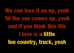 We can love it on up, yeah
'til the sun comes up, yeah
and if you think this life
I love is a little
too country, truck, yeah