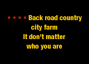o o o 0 Back road country
city farm

It don't matter
who you are