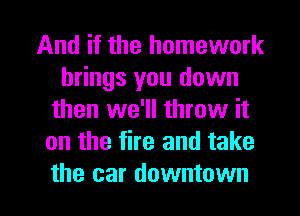 And if the homework
brings you down
then we'll throw it
on the fire and take

the car downtown I