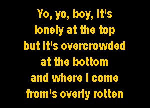 Yo, ya, boy, it's
lonely at the top
but it's overcrowded

at the bottom
and where I come
from's overly rotten