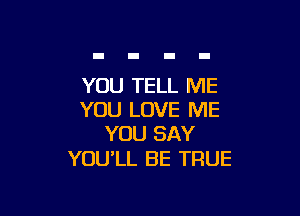 YOU TELL ME

YOU LOVE ME
YOU SAY

YOU'LL BE TRUE