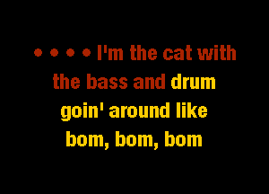 o o o 0 I'm the cat with
the bass and drum

goin' around like
ham, hum, bum