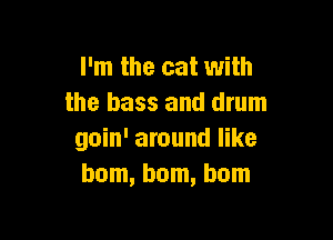 I 'm the cat with
the bass and drum

goin' around like
bom, bom, bom