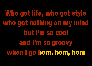 Who got life, who got style
who got nothing on my mind
but I'm so cool
and I'm so groovy
when I go ham, ham, ham