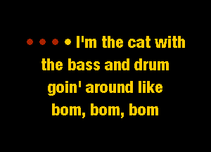 o o o 0 I'm the cat with
the bass and drum

goin' around like
bom, bom, bom