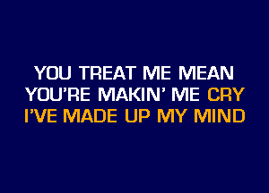 YOU TREAT ME MEAN
YOU'RE MAKIN' ME CRY
I'VE MADE UP MY MIND