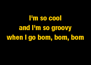 I'm so cool
and I'm so groovy

when I go hom, bom, bom