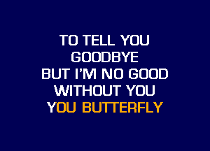 TO TELL YOU
GOODBYE
BUT I'M NO GOOD

WITHOUT YOU
YOU BUTTERFLY