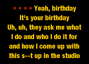 o o o 0 Yeah, birthday
It's your birthday
Uh, uh, they ask me what
I do and who I do it for
and how I come up with
this s--t up in the studio