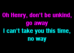 0h Henry, don't be unkind,
go away

I can't take you this time,
no way