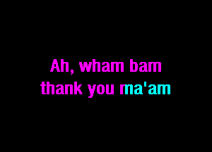 Ah, Wham ham

thank you ma'am