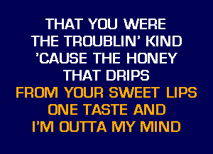 THAT YOU WERE
THE TROUBLIN' KIND
'CAUSE THE HONEY
THAT DRIPS
FROM YOUR SWEET LIPS
ONE TASTE AND
I'M OUTTA MY MIND