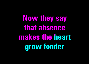 Now they say
that absence

makes the heart
grow fonder