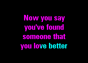 Now you say
you've found

someone that
you love better