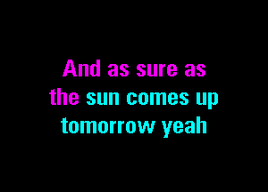 And as sure as

the sun comes up
tomorrow yeah