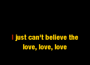 I just can't believe the
love, love, love