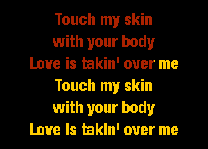 Touch my skin
with your body
Love is hkin' over me
Touch my skin
with your body
Love is takin' over me
