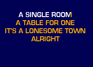 A SINGLE ROOM
A TABLE FOR ONE
ITS A LONESOME TOWN
ALRIGHT