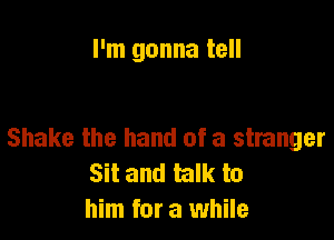 I'm gonna tell

Shake the hand of a stranger
Sit and talk to
him for a while