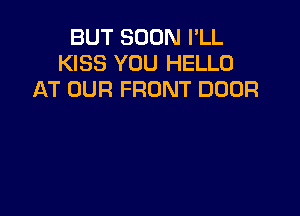 BUT SOON I'LL
KISS YOU HELLO
AT OUR FRONT DOOR