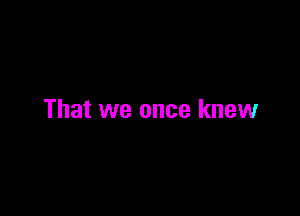 That we once knew