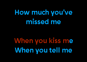 How much you've
missed me

When you kiss me
When you tell me