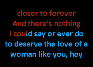 closer to forever
And there's nothing
I could say or ever do
to deserve the love of a
woman like you, hey