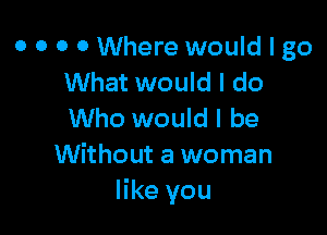 0 0 0 0 Where would I go
What would I do

Who would I be
Without a woman
like you