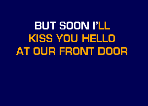 BUT SOON PLL
KISS YOU HELLO
AT OUR FRONT DOOR
