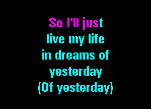 So I'll just
live my life

in dreams of
yesterday
(0f yesterday)