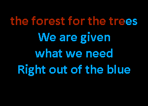 the forest for the trees
We are given

what we need
Right out of the blue