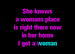 She knows
a womans place

is right there now
in her home
I got a woman