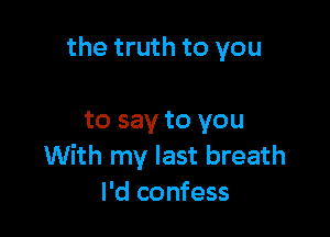 the truth to you

to say to you
With my last breath
I'd confess