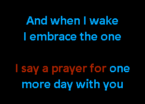 And when I wake
I embrace the one

I say a prayer for one
more day with you