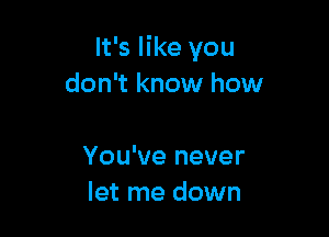 It's like you
don't know how

You've never
let me down