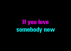 If you love

somebody new