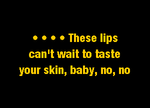 0 o o 0 These lips

can't wait to taste
your skin, baby, no, no