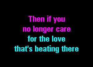 Then if you
no longer care

for the love
that's heating there