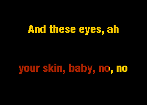 And these eyes, ah

your skin, baby, no, no