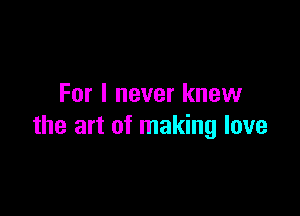 For I never knew

the art of making love