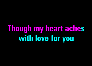 Though my heart aches

with love for you