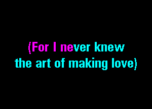 (For I never knew

the art of making love)