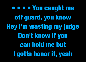 o o o 0 You caught me
off guard, you know
Hey I'm wasting my judge
Don't know if you
can hold me but
I gotta honor it, yeah