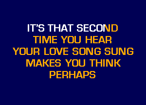 IT'S THAT SECOND
TIME YOU HEAR
YOUR LOVE SONG SUNG
MAKES YOU THINK
PERHAPS