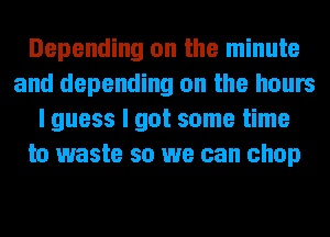 Depending on the minute
and depending on the hours
I guess I got some time
to waste so we can chop