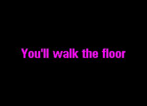 You'll walk the floor