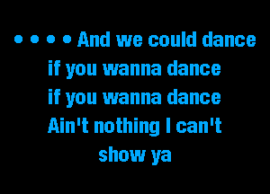 o o o 0 And we could dance
if you wanna dance
if you wanna dance
Ain't nothing I can't